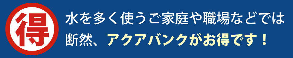 水を多く使うご家庭や職場などでは断然、アクアバンクがお得です！